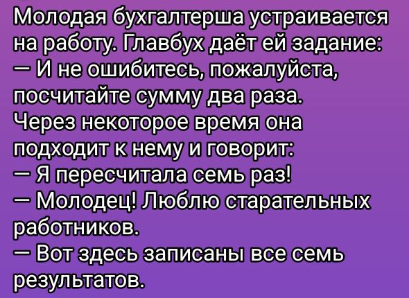 Молодая бухгалтерша устраивается на работу. Главбух даёт ей задание:
— И не ошибитесь, пожалуйста, посчитайте сумму два раза. Через некоторое время она подходит к нему и говорит:
— Я пересчитала семь раз!
— Молодец! Люблю старательных работников.
— Вот здесь записаны все семь результатов.